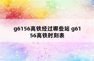 g6156高铁经过哪些站 g6156高铁时刻表